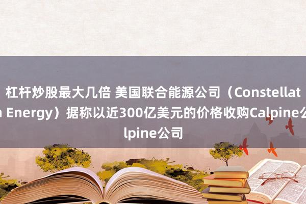 杠桿炒股最大幾倍 美國聯(lián)合能源公司（Constellation Energy）據(jù)稱以近300億美元的價格收購Calpine公司