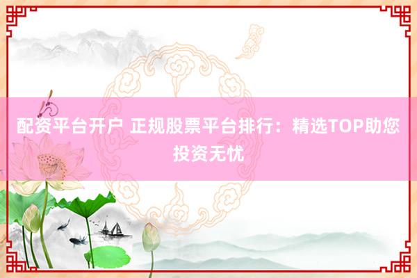 配資平臺開戶 正規(guī)股票平臺排行：精選TOP助您投資無憂