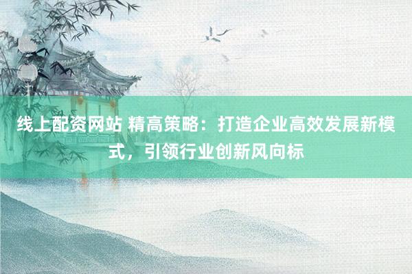 線上配資網(wǎng)站 精高策略：打造企業(yè)高效發(fā)展新模式，引領(lǐng)行業(yè)創(chuàng)新風(fēng)向標(biāo)