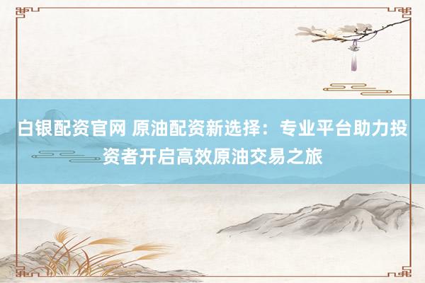 白銀配資官網(wǎng) 原油配資新選擇：專(zhuān)業(yè)平臺(tái)助力投資者開(kāi)啟高效原油交易之旅