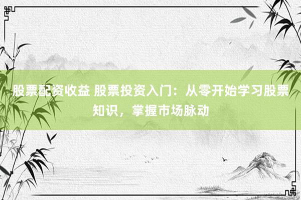 股票配資收益 股票投資入門：從零開始學(xué)習(xí)股票知識，掌握市場脈動