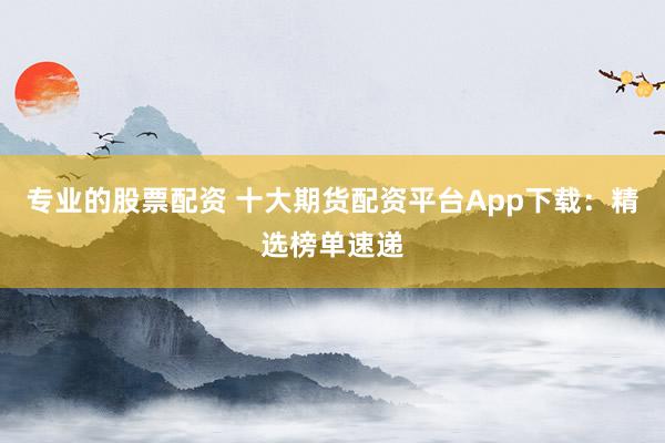 專業(yè)的股票配資 十大期貨配資平臺(tái)App下載：精選榜單速遞