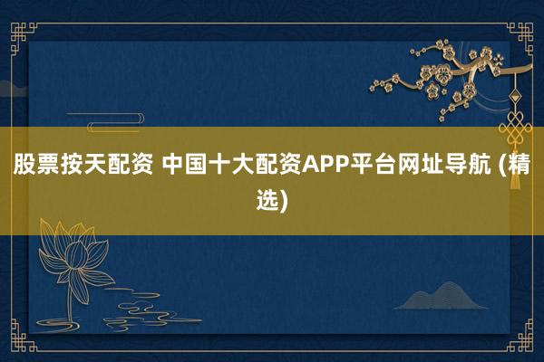 股票按天配資 中國十大配資APP平臺(tái)網(wǎng)址導(dǎo)航 (精選)