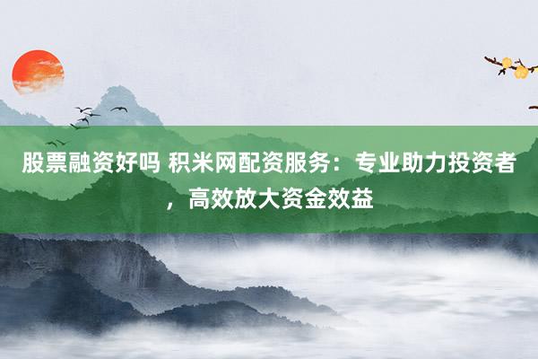 股票融資好嗎 積米網(wǎng)配資服務(wù)：專業(yè)助力投資者，高效放大資金效益
